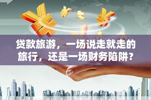 汇川贷款旅游，一场说走就走的旅行，还是一场财务陷阱？
