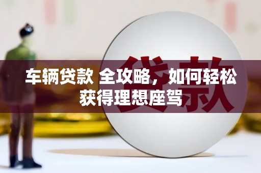 汇川车辆贷款 全攻略，如何轻松获得理想座驾