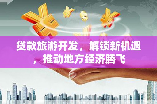 汇川贷款旅游开发，解锁新机遇，推动地方经济腾飞