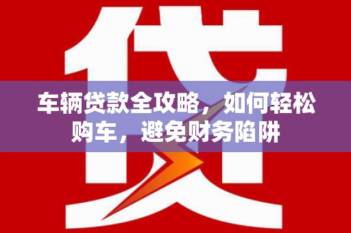 汇川车辆贷款全攻略，如何轻松购车，避免财务陷阱
