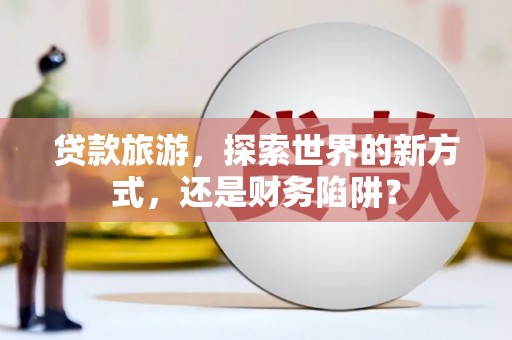 汇川贷款旅游，探索世界的新方式，还是财务陷阱？